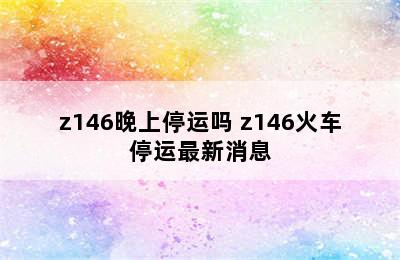 z146晚上停运吗 z146火车停运最新消息